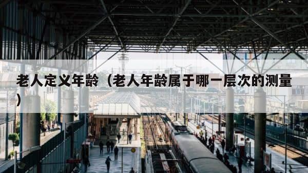 老人定义年龄（老人年龄属于哪一层次的测量） 第1张