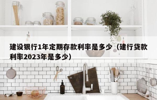 建设银行1年定期存款利率是多少（建行贷款利率2023年是多少） 第1张