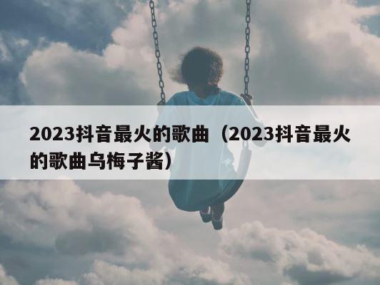 2023抖音最火的歌曲（2023抖音最火的歌曲乌梅子酱） 第1张