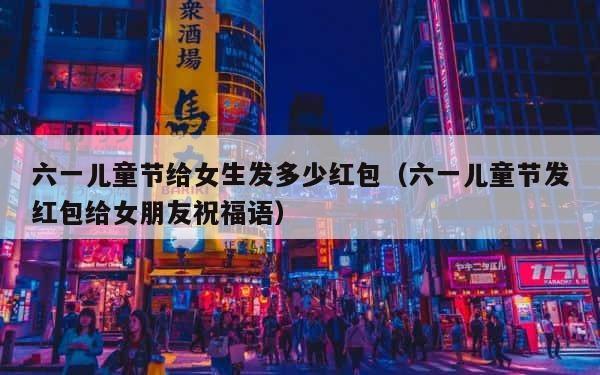 六一儿童节给女生发多少红包（六一儿童节发红包给女朋友祝福语） 第1张