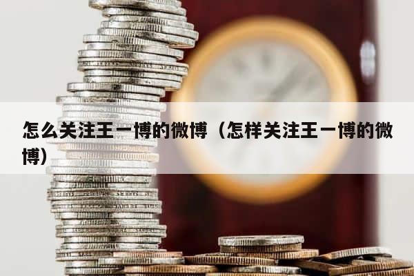 怎么关注王一博的微博（怎样关注王一博的微博） 第1张