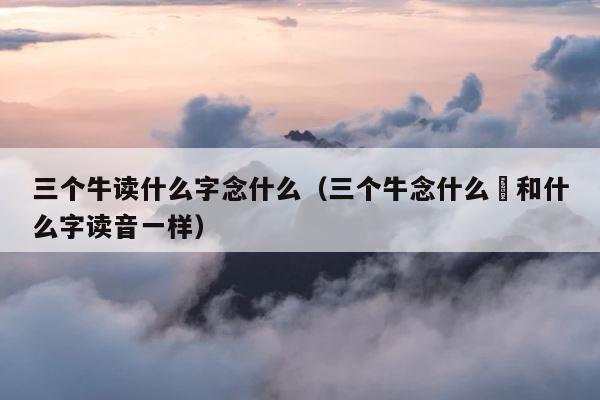 三个牛读什么字念什么（三个牛念什么犇和什么字读音一样） 第1张