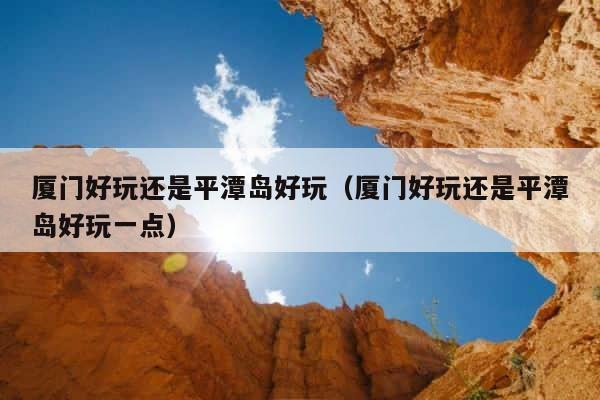 厦门好玩还是平潭岛好玩（厦门好玩还是平潭岛好玩一点） 第1张