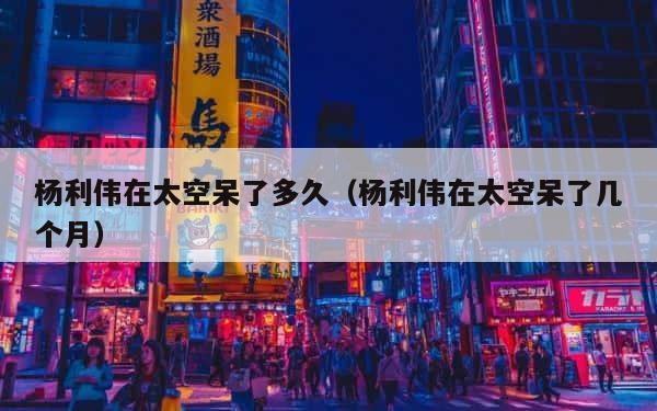杨利伟在太空呆了多久（杨利伟在太空呆了几个月） 第1张