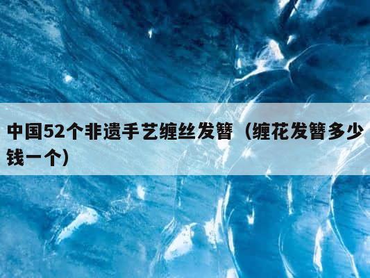 中国52个非遗手艺缠丝发簪（缠花发簪多少钱一个） 第1张