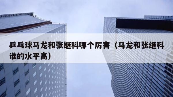 乒乓球马龙和张继科哪个厉害（马龙和张继科谁的水平高） 第1张