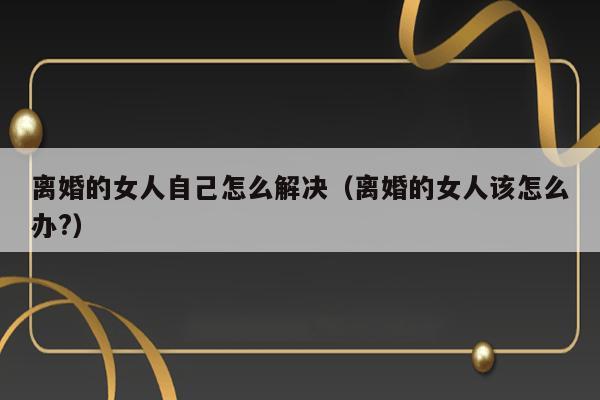 离婚的女人自己怎么解决（离婚的女人该怎么办?） 第1张
