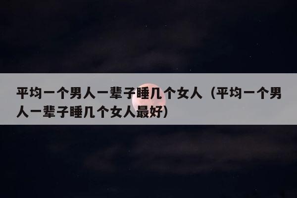平均一个男人一辈子睡几个女人（平均一个男人一辈子睡几个女人最好） 第1张
