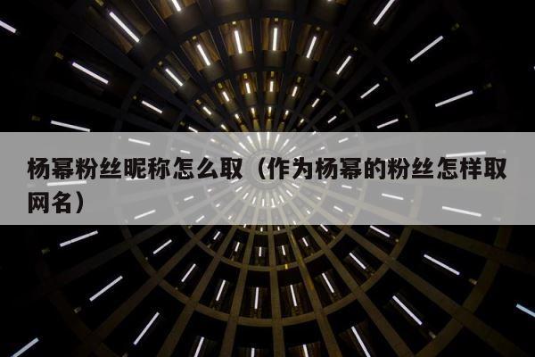 杨幂粉丝昵称怎么取（作为杨幂的粉丝怎样取网名） 第1张