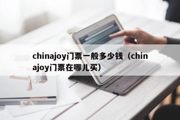 chinajoy门票一般多少钱（chinajoy门票在哪儿买） 第1张