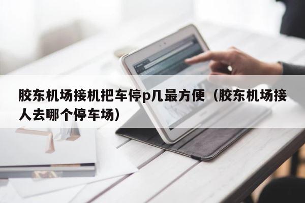 胶东机场接机把车停p几最方便（胶东机场接人去哪个停车场） 第1张