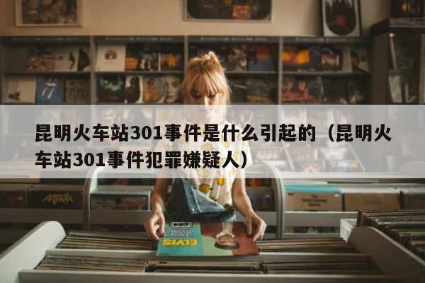昆明火车站301事件是什么引起的（昆明火车站301事件犯罪嫌疑人） 第1张