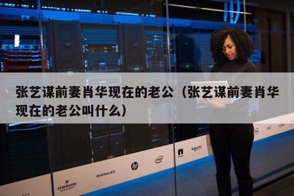 张艺谋前妻肖华现在的老公（张艺谋前妻肖华现在的老公叫什么） 第1张