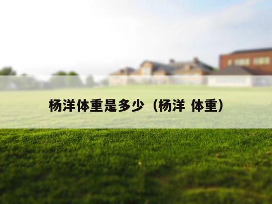 杨洋体重是多少（杨洋 体重） 第1张