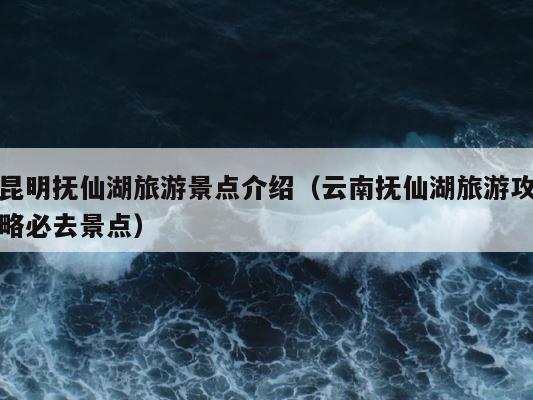 昆明抚仙湖旅游景点介绍（云南抚仙湖旅游攻略必去景点） 第1张
