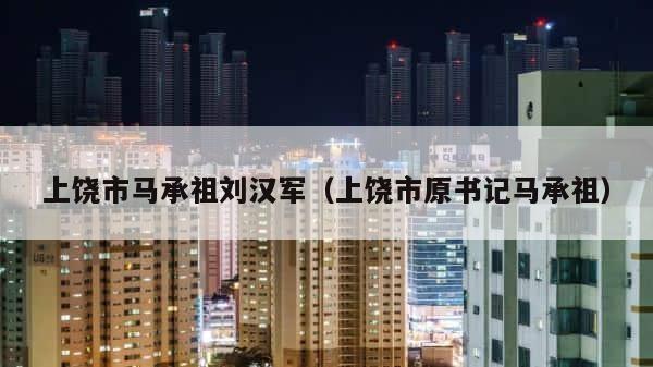 上饶市马承祖刘汉军（上饶市原书记马承祖） 第1张