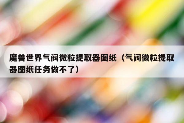 魔兽世界气阀微粒提取器图纸（气阀微粒提取器图纸任务做不了） 第1张