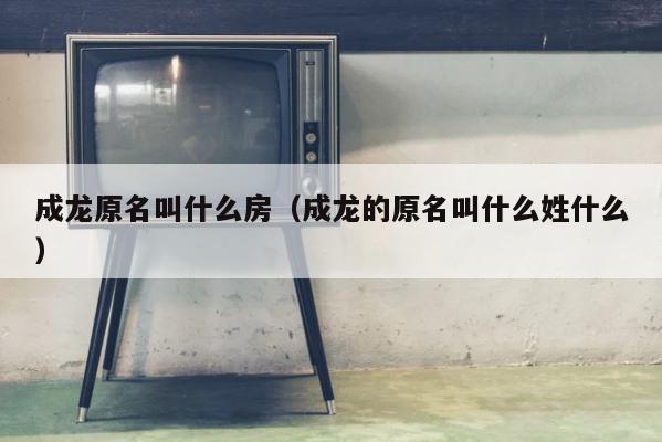成龙原名叫什么房（成龙的原名叫什么姓什么） 第1张
