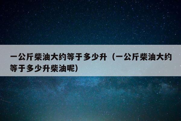 一公斤柴油大约等于多少升（一公斤柴油大约等于多少升柴油呢） 第1张