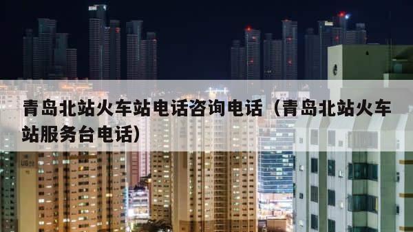 青岛北站火车站电话咨询电话（青岛北站火车站服务台电话） 第1张