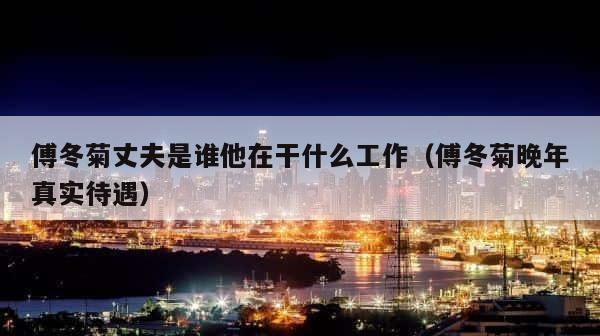傅冬菊丈夫是谁他在干什么工作（傅冬菊晚年真实待遇） 第1张