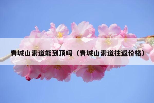 青城山索道能到顶吗（青城山索道往返价格） 第1张