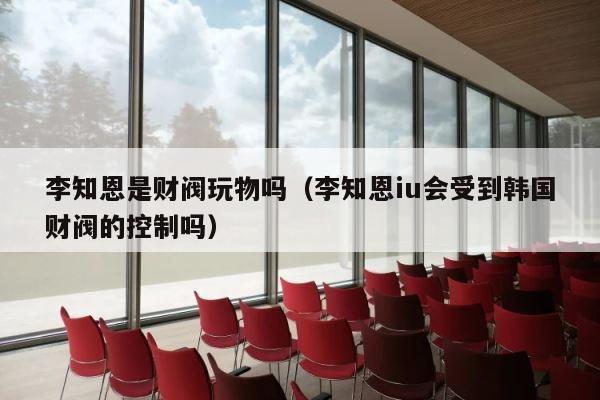 李知恩是财阀玩物吗（李知恩iu会受到韩国财阀的控制吗） 第1张