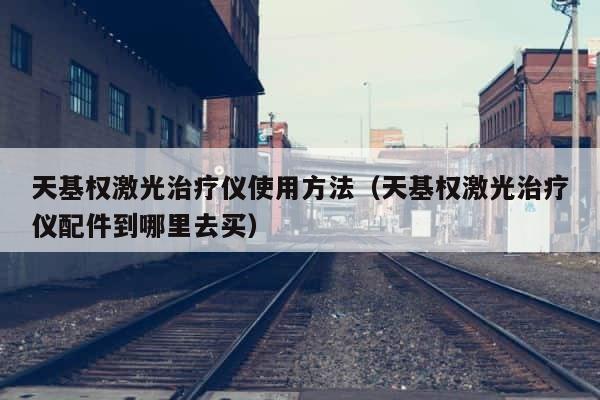 天基权激光治疗仪使用方法（天基权激光治疗仪配件到哪里去买） 第1张