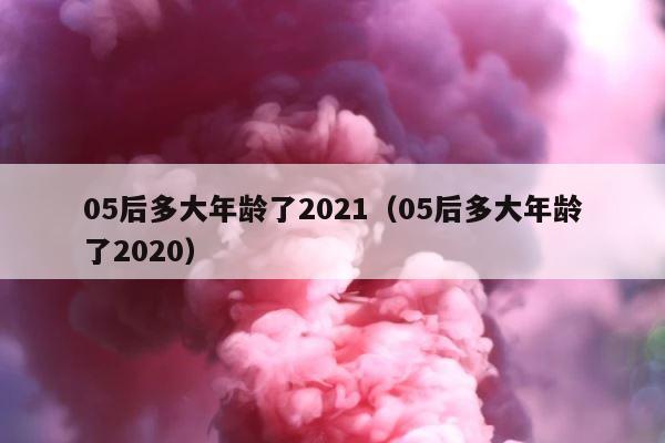 05后多大年龄了2021（05后多大年龄了2020） 第1张