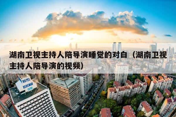 湖南卫视主持人陪导演睡觉的对白（湖南卫视主持人陪导演的视频） 第1张