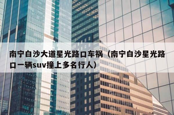 南宁白沙大道星光路口车祸（南宁白沙星光路口一辆suv撞上多名行人） 第1张