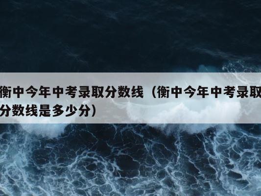 衡中今年中考录取分数线（衡中今年中考录取分数线是多少分） 第1张