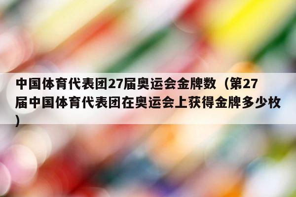 中国体育代表团27届奥运会金牌数（第27届中国体育代表团在奥运会上获得金牌多少枚） 第1张