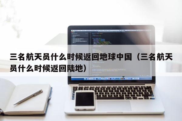 三名航天员什么时候返回地球中国（三名航天员什么时候返回陆地） 第1张