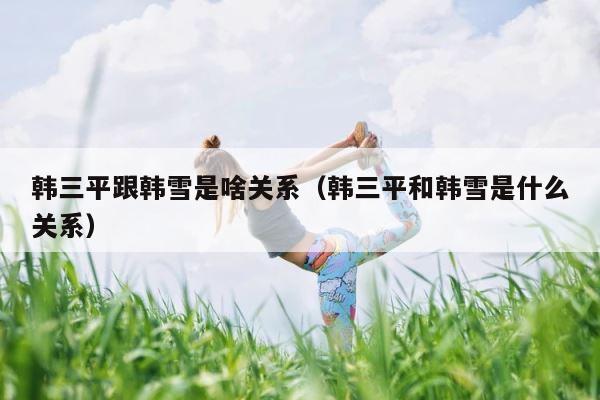 韩三平跟韩雪是啥关系（韩三平和韩雪是什么关系） 第1张