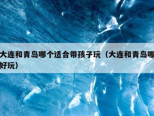 大连和青岛哪个适合带孩子玩（大连和青岛哪好玩） 第1张
