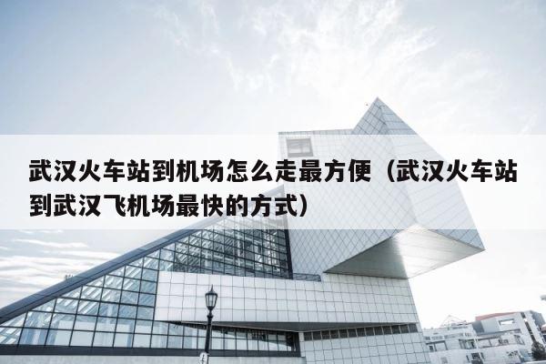 武汉火车站到机场怎么走最方便（武汉火车站到武汉飞机场最快的方式） 第1张