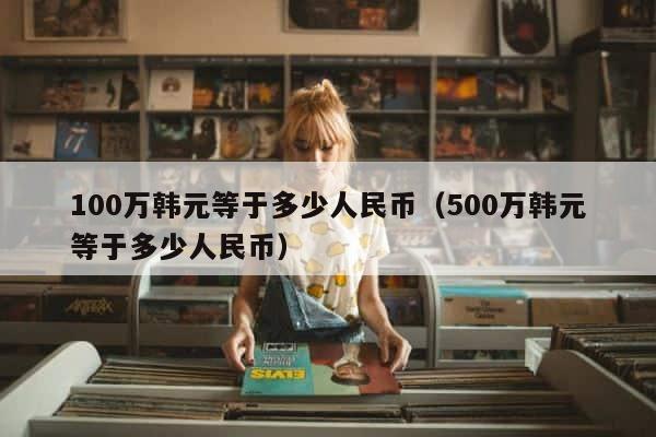 100万韩元等于多少人民币（500万韩元等于多少人民币） 第1张