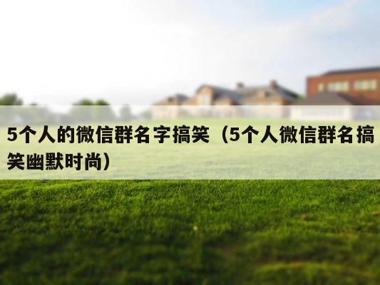 5个人的微信群名字搞笑（5个人微信群名搞笑幽默时尚） 第1张