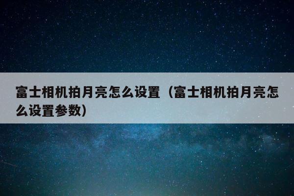 富士相机拍月亮怎么设置（富士相机拍月亮怎么设置参数） 第1张