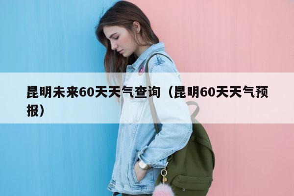 昆明未来60天天气查询（昆明60天天气预报） 第1张