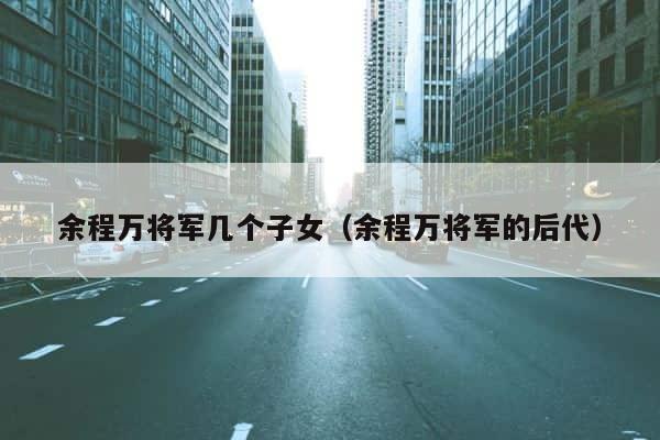 余程万将军几个子女（余程万将军的后代） 第1张