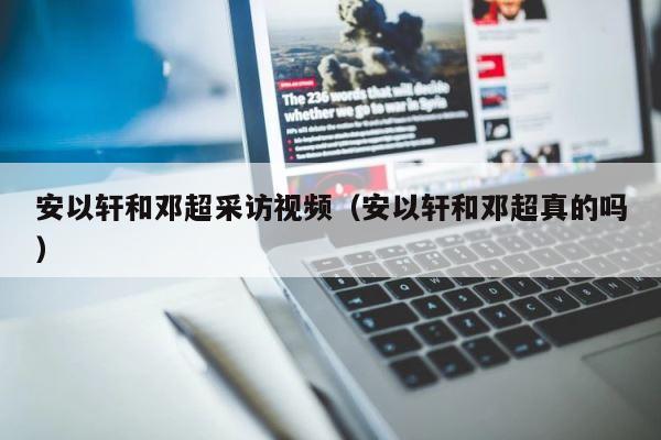 安以轩和邓超采访视频（安以轩和邓超真的吗） 第1张