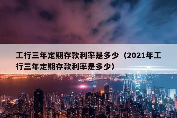 工行三年定期存款利率是多少（2021年工行三年定期存款利率是多少） 第1张