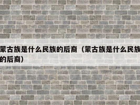 蒙古族是什么民族的后裔（蒙古族是什么民族的后裔） 第1张