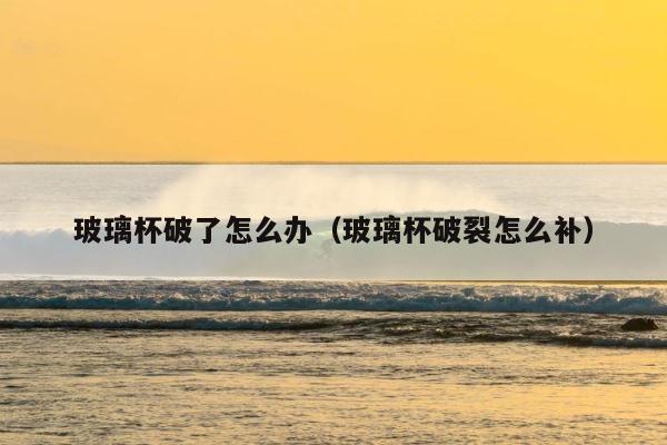 玻璃杯破了怎么办（玻璃杯破裂怎么补） 第1张
