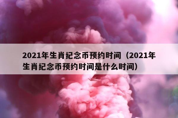 2021年生肖纪念币预约时间（2021年生肖纪念币预约时间是什么时间） 第1张