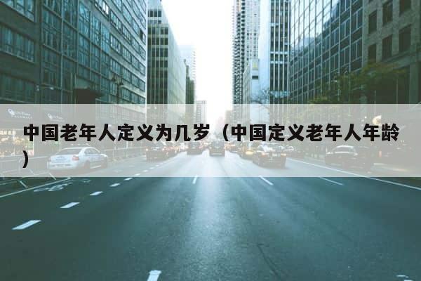 中国老年人定义为几岁（中国定义老年人年龄） 第1张