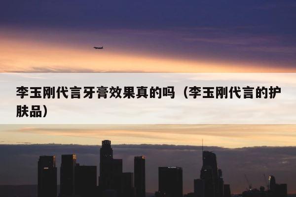 李玉刚代言牙膏效果真的吗（李玉刚代言的护肤品） 第1张