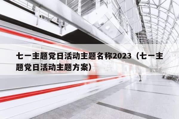 七一主题党日活动主题名称2023（七一主题党日活动主题方案） 第1张